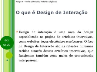 O que é Design de Interação Design de interação é uma área do design especializada no projeto de artefatos interativos, como websites, jogos eletrônicos e softwares. O foco do Design de Interação são as relações humanas tecidas através desses artefatos interativos, que funcionam também como meios de comunicação interpessoal. 