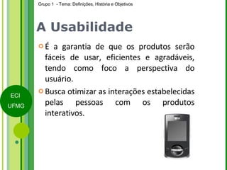A Usabilidade É a garantia de que os produtos serão fáceis de usar, eficientes e agradáveis, tendo como foco a perspectiva do usuário. Busca otimizar as interações estabelecidas pelas pessoas com os produtos interativos. 
