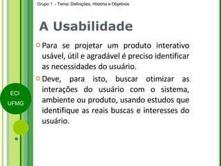 A Usabilidade Para se projetar um produto interativo usável, útil e agradável é preciso identificar as necessidades do usuário. Deve, para isto, buscar otimizar as interações do usuário com o sistema, ambiente ou produto, usando estudos que identifique as reais buscas e interesses do usuário.  