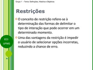 Restrições O conceito de restrição refere-se à determinação das formas de delimitar o tipo de interação que pode ocorrer em um determinado momento. Uma das vantagens da restrição é impedir o usuário de selecionar opções incorretas, reduzindo a chance de erro. 