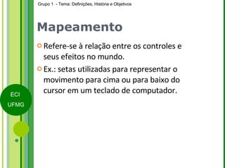 Mapeamento Refere-se à relação entre os controles e seus efeitos no mundo. Ex.: setas utilizadas para representar o movimento para cima ou para baixo do cursor em um teclado de computador. 
