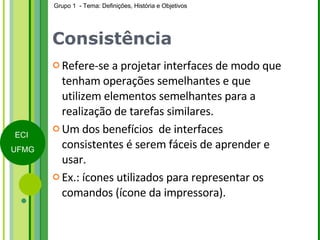 Consistência Refere-se a projetar interfaces de modo que tenham operações semelhantes e que utilizem elementos semelhantes para a realização de tarefas similares. Um dos benefícios  de interfaces consistentes é serem fáceis de aprender e usar.  Ex.: ícones utilizados para representar os comandos (ícone da impressora). 