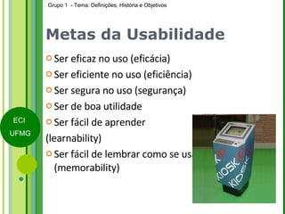 Metas da Usabilidade Ser eficaz no uso (eficácia) Ser eficiente no uso (eficiência) Ser segura no uso (segurança) Ser de boa utilidade  Ser fácil de aprender  (learnability) Ser fácil de lembrar como se usa (memorability) 
