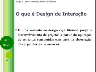 O que é Design de Interação É uma vertente do design cuja filosofia prega o desenvolvimento de projetos à partir da aplicação de conceitos construídos com base na observação das experiências de usuários. 