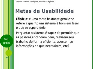 Metas da Usabilidade Eficácia : é uma meta bastante geral e se refere a quanto um sistema é bom em fazer o que se espera dele. Pergunta: o sistema é capaz de permitir que as pessoas aprendam bem, realizem seu trabalho de forma eficiente, acessem as informações de que necessitam, etc? 