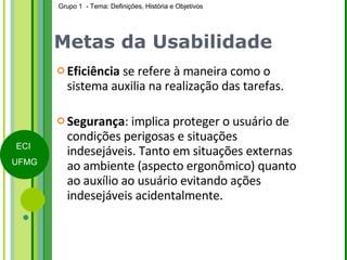 Metas da Usabilidade Eficiência  se refere à maneira como o sistema auxilia na realização das tarefas. Segurança : implica proteger o usuário de condições perigosas e situações indesejáveis. Tanto em situações externas ao ambiente (aspecto ergonômico) quanto ao auxílio ao usuário evitando ações indesejáveis acidentalmente. 