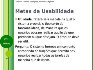 Metas da Usabilidade Utilidade : refere-se à medida na qual o sistema propicia o tipo certo de funcionalidade, de maneira que os usuários possam realizar aquilo de que precisam ou que desejam. O produto deve ser útil. Pergunta: O sistema fornece um conjunto apropriado de funções que permita aos usuários realizar todas as tarefas da maneira que desejam. 