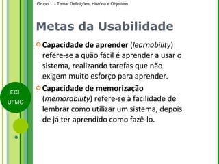 Metas da Usabilidade Capacidade de aprender  ( learnability ) refere-se a quão fácil é aprender a usar o sistema, realizando tarefas que não exigem muito esforço para aprender. Capacidade de memorização  ( memorability ) refere-se à facilidade de lembrar como utilizar um sistema, depois de já ter aprendido como fazê-lo.  