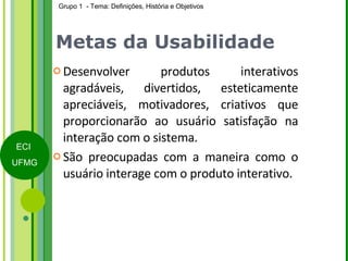 Metas da Usabilidade Desenvolver produtos interativos agradáveis, divertidos, esteticamente apreciáveis, motivadores, criativos que proporcionarão ao usuário satisfação na interação com o sistema. São preocupadas com a maneira como o usuário interage com o produto interativo. 