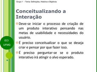 Conceitualizando a Interação Deve-se iniciar o processo de criação de um produto interativo pensando nas metas de usabilidade e necessidades do usuário. É preciso conceitualizar o que se deseja criar e pensar por que fazer isso. É preciso perguntar-se se o produto interativo irá atingir o alvo esperado.  