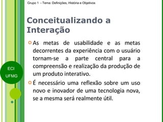 Conceitualizando a Interação As metas de usabilidade e as metas decorrentes da experiência com o usuário tornam-se a parte central para a compreensão e realização da produção de um produto interativo.  É necessário uma reflexão sobre um uso novo e inovador de uma tecnologia nova, se a mesma será realmente útil. 