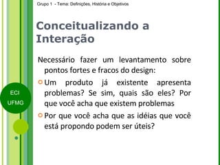 Conceitualizando a Interação Necessário fazer um levantamento sobre pontos fortes e fracos do design: Um produto já existente apresenta problemas? Se sim, quais são eles? Por que você acha que existem problemas Por que você acha que as idéias que você está propondo podem ser úteis? 