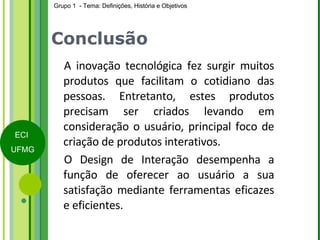 Conclusão A inovação tecnológica fez surgir muitos produtos que facilitam o cotidiano das pessoas. Entretanto, estes produtos precisam ser criados levando em consideração o usuário, principal foco de criação de produtos interativos. O Design de Interação desempenha a função de oferecer ao usuário a sua satisfação mediante ferramentas eficazes e eficientes.  