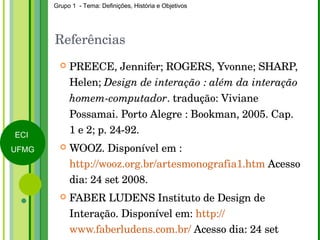 Referências PREECE, Jennifer; ROGERS, Yvonne; SHARP, Helen;  Design de interação : além da interação homem-computador . tradução: Viviane Possamai. Porto Alegre : Bookman, 2005. Cap. 1 e 2; p. 24-92. WOOZ. Disponível em : http://wooz.org.br/artesmonografia1.htm  Acesso dia: 24 set 2008. FABER LUDENS Instituto de Design de Interação. Disponível em:  http:// www.faberludens.com.br/  Acesso dia: 24 set 2008. 
