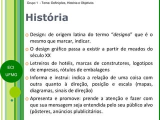 História Design: de origem latina do termo “ designo ” que é o mesmo que marcar, indicar. O design gráfico passa a existir a partir de meados do século XX  Letreiros de hotéis, marcas de construtores, logotipos de empresas, rótulos de embalagens Informa e instrui: indica a relação de uma coisa com outra quanto à direção, posição e escala (mapas, diagramas, sinais de direção) Apresenta e promove: prende a atenção e fazer com que sua mensagem seja entendida pelo seu público alvo (pôsteres, anúncios plublicitários. 