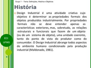 História Design  Industrial  é  uma  atividade  criativa  cujo  objetivo  é  determinar  as propriedades  formais  dos objetos  produzidos  industrialmente.  Por  propriedades  formais  não  se  deve  entender  apenas  as características  exteriores, mas,  sobretudo,  as  relações  estruturais  e  funcionais  que  fazem  de  um objeto  (ou de um  sistema de objeto), uma unidade coerente,  tanto do ponto de vista do produtor como do consumidor. O Design Industrial abrange todos aspectos do ambiente humano condicionado pela produção industrial (Maldonado, 1981). 