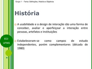 História A usabilidade e o design de interação são uma forma de conceber, avaliar e aperfeiçoar a interação entre pessoas, artefatos e instituições Estabeleceram-se como campos de estudo independentes, porém complementares (década de 1980) 