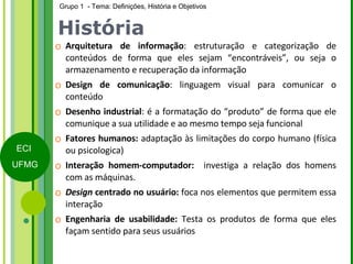 História Arquitetura de informação : estruturação e categorização de conteúdos de forma que eles sejam “encontráveis”, ou seja o armazenamento e recuperação da informação Design de comunicação : linguagem visual para comunicar o conteúdo Desenho industrial : é a formatação do “produto” de forma que ele comunique a sua utilidade e ao mesmo tempo seja funcional Fatores humanos:  adaptação às limitações do corpo humano (física ou psicologica) Interação homem-computador:  investiga a relação dos homens com as máquinas. Design  centrado no usuário:  foca nos elementos que permitem essa interação Engenharia de usabilidade:  Testa os produtos de forma que eles façam sentido para seus usuários 