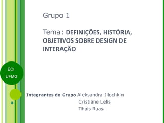 Grupo 1 Tema:  DEFINIÇÕES, HISTÓRIA, OBJETIVOS SOBRE DESIGN DE INTERAÇÃO Integrantes do Grupo  Aleksandra Jilochkin   Cristiane Lelis   Thais Ruas 