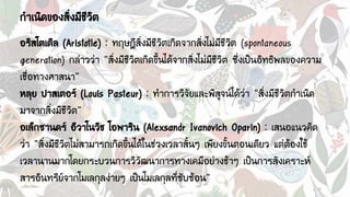 กาเนิดของสิ่งมีชีวิต
อริสโตเติล (Aristotle) : ทฤษฎีสิ่งมีชีวิตเกิดจากสิ่งไม่มีชีวิต (spontaneous
generation) กล่าวว่า “สิ่งมีชีวิตเกิดขึ้นได้จากสิ่งไม่มีชีวิต ซึ่งเป็นอิทธิพลของความ
เชื่อทางศาสนา”
หลุย ปาสเตอร์ (Louis Pasteur) : ทาการวิจัยและพิสูจน์ได้ว่า “สิ่งมีชีวิตกาเนิด
มาจากสิ่งมีชีวิต”
อเล็กซานดร์ อีวาโนวิช โอพาริน (Alexsandr Ivanovich Oparin) : เสนอแนวคิด
ว่า “สิ่งมีชีวิตไม่สามารถเกิดขึ้นได้ในช่วงเวลาสั้นๆ เพียงขั้นตอนเดียว แต่ต้องใช้
เวลานานมากโดยกระบวนการวิวัฒนาการทางเคมีอย่างช้าๆ เป็นการสังเคราะห์
สารอินทรีย์จากโมเลกุลง่ายๆ เป็นโมเลกุลที่ซับซ้อน”
 
