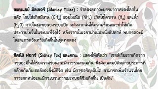 สแตนเลย์ มิลเลอร์ (Stanley Miller) : จาลองสภาวะบรรยากาศของโลกใน
อดีต โดยใส่แก๊สมีเทน (CH4) แอมโมเนีย (NH3) แก๊สไฮโดรเจน (H2) และน้า
(H2O) ภายในชุดทอลองระบบปิด หลังจากนั้นให้ความร้อนและทาให้เกิด
ประกายไฟขึ้นในระบบที่จัดไว้ หลังจากนั้นเวลาผ่านไปหนึ่งสัปดาห์ พบกรดอะมิ
โนและกรดอินทรีย์เกิดขึ้นในชุดทดลอง
ซิดนีย์ ฟอกซ์ (Sidney Fox) และคณะ : แสดงให้เห็นว่า “เซลล์เริ่มแรกเกิดจาก
กรออะมิโนได้รับความร้อนและมีการรวมกลุ่มกัน ซึ่งมีคุณสมบัติหลายประการที่
คล้ายกันกับเซลล์ของสิ่งมีชีวิต เช่น มีการเจริญเติบโต สามารถเพิ่มจานวนโดย
การแตกหน่อและมีกระบวนการเมแทบอลิซึมเกิดขึ้น เป็นต้น”
 