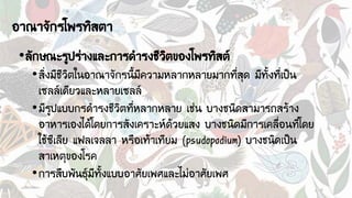 อาณาจักรโพรทิสตา
•ลักษณะรูปร่างและการดารงชีวิตของโพรทิสต์
•สิ่งมีชีวิตในอาณาจักรนี้มีความหลากหลายมากที่สุด มีทั้งที่เป็น
เซลล์เดียวและหลายเซลล์
•มีรูปแบบกรดารงชีวิตที่หลากหลาย เช่น บางชนิดสามารถสร้าง
อาหารเองได้โดยการสังเคราะห์ด้วยแสง บางชนิดมีการเคลื่อนที่โดย
ใช้ซีเลีย แฟลเจลลา หรือเท้าเทียม (psudopodium) บางชนิดเป็น
สาเหตุของโรค
•การสืบพันธุ์มีทั้งแบบอาศัยเพศและไม่อาศัยเพศ
 