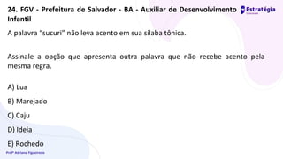 Profª Adriana Figueiredo
A palavra “sucuri” não leva acento em sua sílaba tônica.
Assinale a opção que apresenta outra palavra que não recebe acento pela
mesma regra.
A) Lua
B) Marejado
C) Caju
D) Ideia
E) Rochedo
24. FGV - Prefeitura de Salvador - BA - Auxiliar de Desenvolvimento
Infantil
 