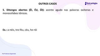 Profª Adriana Figueiredo
5. Ditongos abertos (ÉI, ÉU, ÓI): acento agudo nas palavras oxítonas e
monossílabos tônicos.
Ex.: a-néis, tro-féu, céu, he-rói
OUTROS CASOS
 