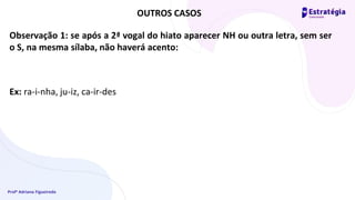 Profª Adriana Figueiredo
Observação 1: se após a 2ª vogal do hiato aparecer NH ou outra letra, sem ser
o S, na mesma sílaba, não haverá acento:
Ex: ra-i-nha, ju-iz, ca-ir-des
OUTROS CASOS
 