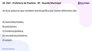 Profª Adriana Figueiredo
As duas palavras que recebem acento gráfico por razões diferentes são:
A) homicídio/média;
B) país/juízes;
C) histórico/pública;
D) secretários/relatório;
E) está/é.
25. FGV - Prefeitura de Paulínia - SP - Guarda Municipal
 