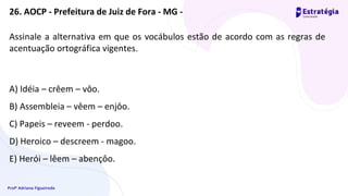 Profª Adriana Figueiredo
Assinale a alternativa em que os vocábulos estão de acordo com as regras de
acentuação ortográfica vigentes.
A) Idéia – crêem – vôo.
B) Assembleia – vêem – enjôo.
C) Papeis – reveem - perdoo.
D) Heroico – descreem - magoo.
E) Herói – lêem – abençôo.
26. AOCP - Prefeitura de Juiz de Fora - MG -
 
