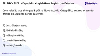 Profª Adriana Figueiredo
Com relação aos ditongos ÉI/ÓI, o Novo Acordo Ortográfico retirou o acento
gráfico do seguinte par de palavras:
A) destróier/caracóis;
B) jibóia/odisséia;
C) méier/alcalóide;
D) constrói/colméia;
E) pastéis/ovóide.
28. FGV - ALERJ - Especialista Legislativo - Registro de Debates
 