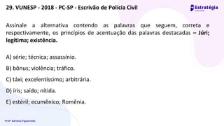 Profª Adriana Figueiredo
Assinale a alternativa contendo as palavras que seguem, correta e
respectivamente, os princípios de acentuação das palavras destacadas – Júri;
legítima; existência.
A) série; técnica; assassínio.
B) bônus; violência; tráfico.
C) táxi; excelentíssimo; arbitrária.
D) íris; saído; nítida.
E) estéril; ecumênico; Romênia.
29. VUNESP - 2018 - PC-SP - Escrivão de Polícia Civil
 