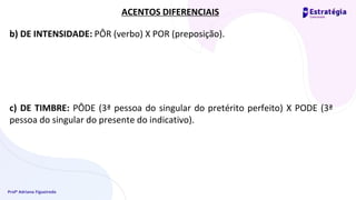 Profª Adriana Figueiredo
b) DE INTENSIDADE: PÔR (verbo) X POR (preposição).
c) DE TIMBRE: PÔDE (3ª pessoa do singular do pretérito perfeito) X PODE (3ª
pessoa do singular do presente do indicativo).
ACENTOS DIFERENCIAIS
 