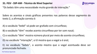 Profª Adriana Figueiredo
“Os bebés têm uma necessidade muito grande de interação.”
Sobre os acentos e sinais gráficos presentes nas palavras desse segmento do
texto 2, a afirmação correta é:
A) o vocábulo “bebê” só pode ser grafado com circunflexo;
B) o vocábulo “têm” recebe acento circunflexo por ter som nasal;
C) o vocábulo “têm” mostra número plural por meio do acento circunflexo;
D) no vocábulo “interação”, o til mostra que a vogal a é oral;
E) no vocábulo “bebés”, o acento mostra que a vogal acentuada deve ser
pronunciada fechada.
31. FGV - SSP-AM - Técnico de Nível Superior
 