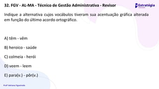 Profª Adriana Figueiredo
Indique a alternativa cujos vocábulos tiveram sua acentuação gráfica alterada
em função do último acordo ortográfico.
A) têm - vêm
B) heroico - saúde
C) colmeia - herói
D) veem - leem
E) para(v.) - pôr(v.)
32. FGV - AL-MA - Técnico de Gestão Administrativa - Revisor
 