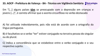 Profª Adriana Figueiredo
Em “[...] alguns países têm se preocupado com a depressão em crianças e
jovens [...]”, é correto afirmar que o acento circunflexo no verbo destacado
A) foi utilizado indevidamente, pois não está de acordo com a ortografia da
língua portuguesa.
B) é facultativo se o verbo “ter” estiver conjugado na terceira pessoa do singular
ou do plural.
C) indica a concordância que se estabelece entre o verbo conjugado e o seu
respectivo sujeito.
33. AOCP - Prefeitura de Valença - BA - Técnico em Vigilância Sanitária
 