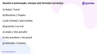 Profª Adriana Figueiredo
Quanto à acentuação, marque a(s) forma(s) correta(s):
a) Itaipú / Icaraí
b) Bocaiúva / chapéu
c) pôr (verbo) / pára (verbo
d) gratuíto / eu traí
e) enjôo / eles provêm
f) eles prevêem / ele prevê
g) destróier / heróico
 