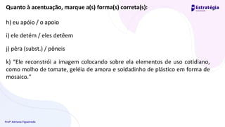 Profª Adriana Figueiredo
Quanto à acentuação, marque a(s) forma(s) correta(s):
h) eu apóio / o apoio
i) ele detém / eles detêem
j) pêra (subst.) / pôneis
k) “Ele reconstrói a imagem colocando sobre ela elementos de uso cotidiano,
como molho de tomate, geléia de amora e soldadinho de plástico em forma de
mosaico.”
 