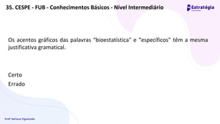 Profª Adriana Figueiredo
Os acentos gráficos das palavras “bioestatística" e “específicos" têm a mesma
justificativa gramatical.
Certo
Errado
35. CESPE - FUB - Conhecimentos Básicos - Nível Intermediário
 