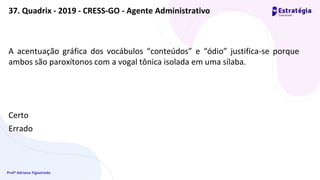Profª Adriana Figueiredo
A acentuação gráfica dos vocábulos “conteúdos” e “ódio” justifica-se porque
ambos são paroxítonos com a vogal tônica isolada em uma sílaba.
Certo
Errado
37. Quadrix - 2019 - CRESS-GO - Agente Administrativo
 