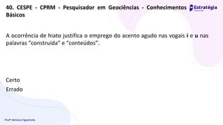 Profª Adriana Figueiredo
A ocorrência de hiato justifica o emprego do acento agudo nas vogais i e u nas
palavras “construída” e “conteúdos”.
Certo
Errado
40. CESPE - CPRM - Pesquisador em Geociências - Conhecimentos
Básicos
 