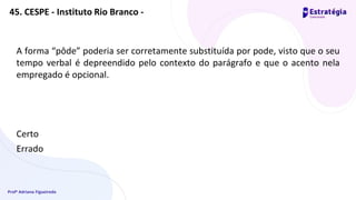 Profª Adriana Figueiredo
A forma “pôde” poderia ser corretamente substituída por pode, visto que o seu
tempo verbal é depreendido pelo contexto do parágrafo e que o acento nela
empregado é opcional.
Certo
Errado
45. CESPE - Instituto Rio Branco -
 
