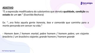Profª Adriana Figueiredo
ADJETIVO
“É a expressão modificadora do substantivo que denota qualidade, condição ou
estado de um ser.” (Evanildo Bechara)
Ex: “...era feito aquela gente honesta, boa e comovida que caminha para a
morte pensando em vencer na vida.”
- Homem bom / homem mortal; pobre homem / homem pobre; um viajante
brasileiro / um brasileiro viajante; grande homem / homem grande
 