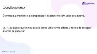 Profª Adriana Figueiredo
LOCUÇÃO ADJETIVA
É formada, geralmente, de preposição + substantivo com valor de adjetivo.
Ex.: “..eu quero que o meu caixão tenha uma forma bizarra a forma de coração
a forma de guitarra”
 