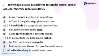 Profª Adriana Figueiredo
I. Identifique a classe das palavras destacadas abaixo, sendo:
(S) SUBSTANTIVOS ou (A) ADJETIVOS
a) ( ) A sua conquista se deve ao seu esforço.
b) ( ) A Terra é um globo cego girando no caos.
c) ( ) A humildade é a sua principal característica.
d) ( ) Coitado! Ele é um pobre cego.
e) ( ) A sua aprendizagem é bastante rápida.
f) ( ) As suas atitudes se baseiam na justiça.
g) ( ) Foi feito imenso apelo popular
h) ( ) Muitas pessoas idosas têm problemas de saúde.
i) ( ) O sabichão não quis admitir o seu erro.
 