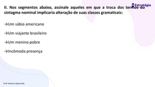 Profª Adriana Figueiredo
II. Nos segmentos abaixo, assinale aqueles em que a troca dos termos do
sintagma nominal implicaria alteração de suas classes gramaticais:
→Um sábio americano
→Um viajante brasileiro
→Um menino pobre
→Incômoda presença
 