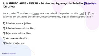 Profª Adriana Figueiredo
1. INSTITUTO AOCP - EBSERH - Técnico em Segurança do Trabalho
(CH-UFPA)
No excerto “E ambos os casos acabam criando impacto na vida real [...]”, as
palavras em destaque pertencem, respectivamente, a quais classes gramaticais?
A) Substantivo e adjetivo.
B) Substantivo e substantivo.
C) Adjetivo e substantivo.
D) Verbo e substantivo.
E) Verbo e adjetivo.
 