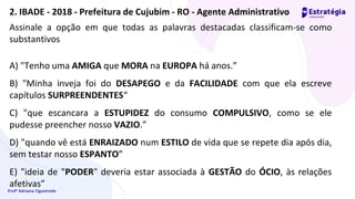 Profª Adriana Figueiredo
Assinale a opção em que todas as palavras destacadas classificam-se como
substantivos
A) "Tenho uma AMIGA que MORA na EUROPA há anos.”
B) "Minha inveja foi do DESAPEGO e da FACILIDADE com que ela escreve
capítulos SURPREENDENTES“
C) "que escancara a ESTUPIDEZ do consumo COMPULSIVO, como se ele
pudesse preencher nosso VAZIO.”
D) "quando vê está ENRAIZADO num ESTILO de vida que se repete dia após dia,
sem testar nosso ESPANTO”
E) "ideia de "PODER" deveria estar associada à GESTÃO do ÓCIO, às relações
afetivas”
2. IBADE - 2018 - Prefeitura de Cujubim - RO - Agente Administrativo
 