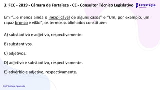 Profª Adriana Figueiredo
Em “...e menos ainda o inexplicável de alguns casos” e “Um, por exemplo, um
rapaz bronco e vilão”, os termos sublinhados constituem
A) substantivo e adjetivo, respectivamente.
B) substantivos.
C) adjetivos.
D) adjetivo e substantivo, respectivamente.
E) advérbio e adjetivo, respectivamente.
3. FCC - 2019 - Câmara de Fortaleza - CE - Consultor Técnico Legislativo
 